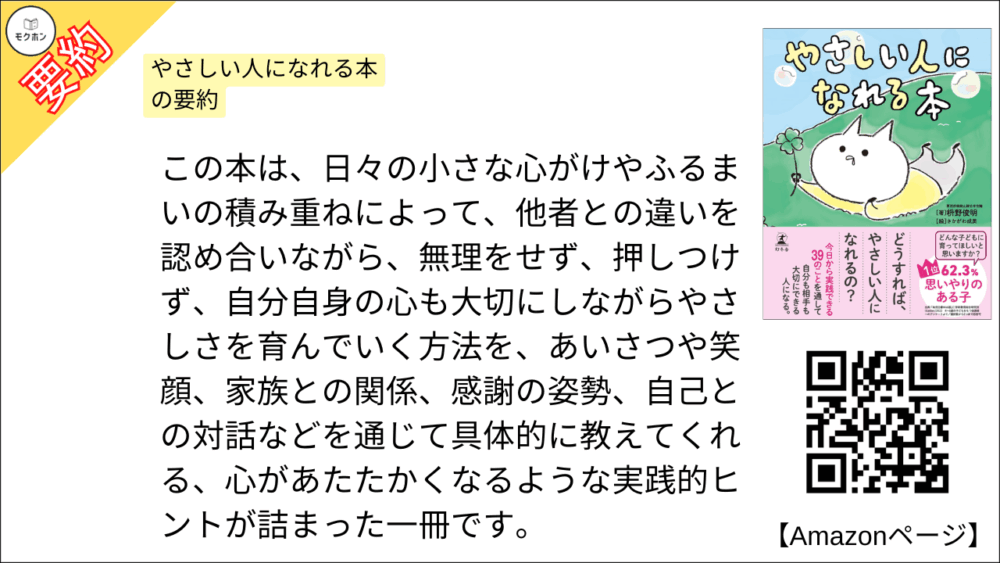やさしい人になれる本 を要約しました。

この本は、日々の小さな心がけやふるまいの積み重ねによって、他者との違いを認め合いながら、無理をせず、押しつけず、自分自身の心も大切にしながらやさしさを育んでいく方法を、あいさつや笑顔、家族との関係、感謝の姿勢、自己との対話などを通じて具体的に教えてくれる、心があたたかくなるような実践的ヒントが詰まった一冊です。
