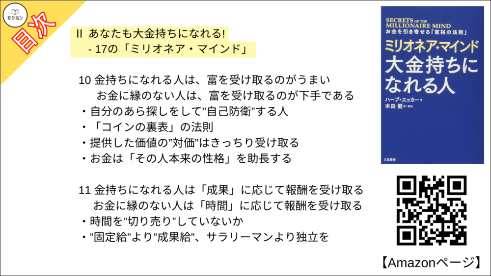 10 金持ちになれる人は、富を受け取るのがうまい ･･･ お金に縁のない人は、富を受け取るのが下手である

自分のあら探しをして"自己防衛”する人
「コインの裏表」の法則
提供した価値の”対価”はきっちり受け取る
お金は「その人本来の性格」を助長する

11 金持ちになれる人は「成果」に応じて報酬を受け取る ･･･ お金に縁のない人は「時間」に応じて報酬を受け取る

時間を”切り売り”していないか
”固定給”より”成果給”、サラリーマンより独立を