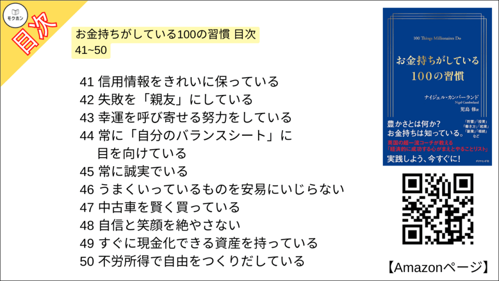 お金持ちがしている100の習慣 目次 41~50

41 信用情報をきれいに保っている
42 失敗を「親友」にしている
43 幸運を呼び寄せる努力をしている
44 常に「自分のバランスシート」に目を向けている
45 常に誠実でいる
46 うまくいっているものを安易にいじらない
47 中古車を賢く買っている
48 自信と笑顔を絶やさない
49 すぐに現金化でき資産を持っている
50 不労所得で自由をつくりだしている