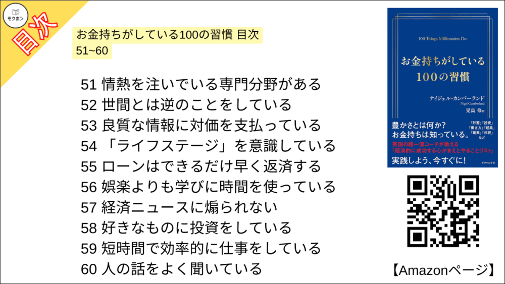 お金持ちがしている100の習慣 目次 51~60

51 情熱を注いでいる専門分野がある
52 世間とは逆のことをしている
53 良質な情報に対価を支払っている
54 「ライフステージ」を意識している
55 ローンはできるだけ早く返済する
56 娯楽よりも学びに時間を使っている
57 経済ニュースに煽られない
58 好きなものに投資をしている
59 短時間で効率的に仕事をしている
60 人の話をよく聞いている