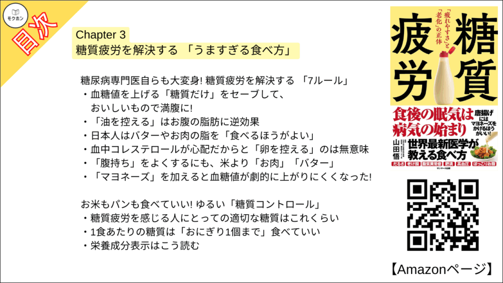 【糖質疲労 目次】Chapter 3 糖質疲労を解決する 「うますぎる食べ方」【山田悟･要点･もくじ】

糖尿病専門医自らも大変身! 糖質疲労を解決する 「7ルール」

血糖値を上げる「糖質だけ」をセーブして、おいしいもので満腹に!
「油を控える」はお腹の脂肪に逆効果
日本人はバターやお肉の脂を「食べるほうがよい」
血中コレステロールが心配だからと「卵を控える」のは無意味
「腹持ち」をよくするにも、米より「お肉」「バター」
「マヨネーズ」を加えると血糖値が劇的に上がりにくくなった!

お米もパンも食べていい! ゆるい「糖質コントロール」

糖質疲労を感じる人にとっての適切な糖質はこれくらい
1食あたりの糖質は「おにぎり1個まで」食べていい
栄養成分表示はこう読む

ファストフードも甘いものも「禁止しなくていい」 食べ方

ファストフードもNGじゃない! 糖質疲労を予防してくれる食べ方
血糖値が心配で「お酒をやめる」と血糖値上昇を招く?
ストレス解消・脳疲労回復・ごほうびの「甘いもの」は食べ方次第
血糖値を上げない「甘いもの」を思う存分楽しもう
「満腹中枢」を正常に戻すには、たんぱく質と脂質を「お腹いっぱい」食べなさい
ゆるい糖質制限で、自然と 「減塩」になる

老若男女みな取り組んでOK! 「ロカボ」な生活

「たんぱく質をとるだけ」で簡単「筋トレ」
中性脂肪も高血圧も「ロカボ」な食事で大改善
妊婦こそ気をつけたい「カロリー制限の罠」
依存性のある「果糖」からいかに子どもを守るか
「認知症リスク」を高め、「骨質」を悪くする糖質疲労
高血糖や肥満になると「免疫力が落ちる」理由
食後高血糖を防げば腸内細菌が良好に!