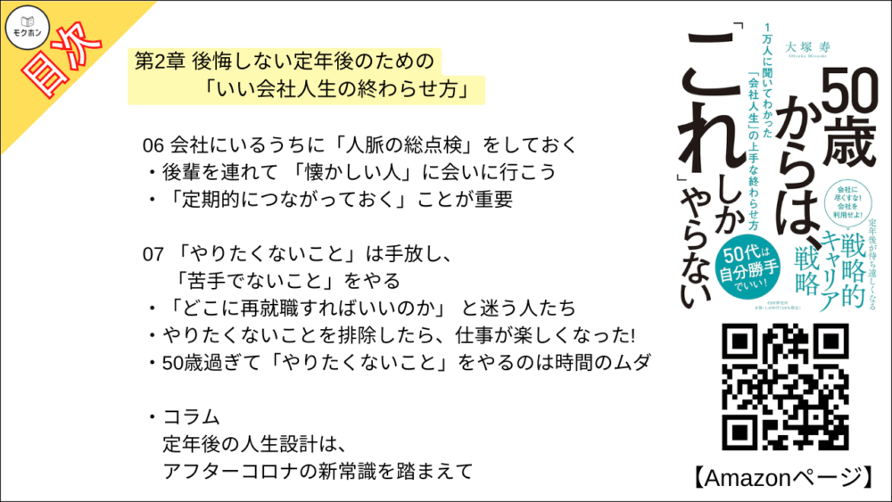 【50歳からは、「これ」しかやらない 目次】第2章 後悔しない定年後のための「いい会社人生の終わらせ方」【大塚寿・要点・もくじ】
01 出世競争から降り、いい意味で「開き直る」
「出世競争から降りた人」のほうが楽しそうという現実
「病気」がむしろ幸いすることも
いつまでも出世にこだわった人は、定年後に後悔する?
02 自分はそもそも何者か」を徹底的に分析する
いつのまにか「希望」を持てなくなってしまっている自分
「14の質問」に答えるだけで、自分自身が見えてくる
03 自分の仕事を「総仕上げ」して、次の人生への扉を開く
「やり切った感」を持って、会社人生を終えたい
第一線ではないから成し遂げられる仕事もある
「集大成」があったからこそ、定年後が輝く
04 雑務もこなせる「マルチタスク型人材」になっておく
「お手伝い程度ならできる」を増やしておこう
企業はビジネスを学ぶのに最適な「学校」だ
雑務のせいで会社を追われたある人物
05 55歳を過ぎたら、組織のための時間を自分のために使う
「時間ができたらやろう」では、いつまでたっても始まらない
色分けすれば、ひと目でわかる
06 会社にいるうちに「人脈の総点検」をしておく
後輩を連れて 「懐かしい人」に会いに行こう
「定期的につながっておく」ことが重要
07 「やりたくないこと」は手放し、「苦手でないこと」をやる
「どこに再就職すればいいのか」 と迷う人たち
やりたくないことを排除したら、仕事が楽しくなった!
50歳過ぎて「やりたくないこと」をやるのは時間のムダ
コラム
定年後の人生設計は、アフターコロナの新常識を踏まえて