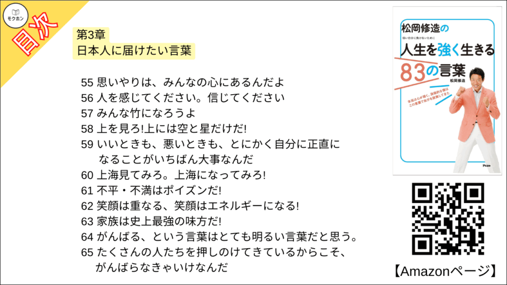 【松岡修造の人生を強く生きる83の言葉 目次】第3章 日本人に届けたい言葉【松岡修造･要点･もくじ】

55 思いやりは、みんなの心にあるんだよ
56 人を感じてください。信じてください
57 みんな竹になろうよ
58 上を見ろ!上には空と星だけだ!
59 いいときも、悪いときも、とにかく自分に正直になることがいちばん大事なんだ
60 上海見てみろ。上海になってみろ!
61 不平・不満はポイズンだ!
62 笑顔は重なる、笑顔はエネルギーになる!
63 家族は史上最強の味方だ!
64 がんばる、という言葉はとても明るい言葉だと思う。
65 たくさんの人たちを押しのけてきているからこそ、がんばらなきゃいけなんだ
66 消極的とはすぐにおさらば!消してしまえばいい
67 温泉はなあ、人のことは癒しても温泉自身を癒したことにはないぞ
68 お醤油ベースのお吸い物にあんこ。 非常識の中に常識あり
69 お前は誰に育ててもらっていると思ってんだ。ホタテはな、海に育ててもらっ たんだぞ!
70 何かが出来ない理由は、年齢じゃない
71 桜を見てみろよ。桜はな、1年のこのときのためにすべて出しているからこそ美しいんだ
72 味わっていますか?人間味
73 影には力がある。影の下の力持ちと言うだろ
74 人間には思いもよらない力があるんだ
75 予想外の人生になっても、そのとき、幸せだったらいいんじゃないかな
76 稲穂のようなおじぎができたら素晴らしいと思いませんか
77 泥んこ、ばんざーい
78 なにごとも反復力だ
79 イワナを見てみろよ。イワナはな、余計な味付けはいらないんだよ
80 大切なのは心の環境だよね。環境を変えられるのは、自分の心
81 見た目で判断するんじゃないよ。心で感じろ!
82 蓮根畑のように粘っこく生きろよ!
83 曇って見えない富士山はな、心で見るんだ!

今日から自分を強くする、修造流スペシャル特訓法3
鏡に向かって誓え!