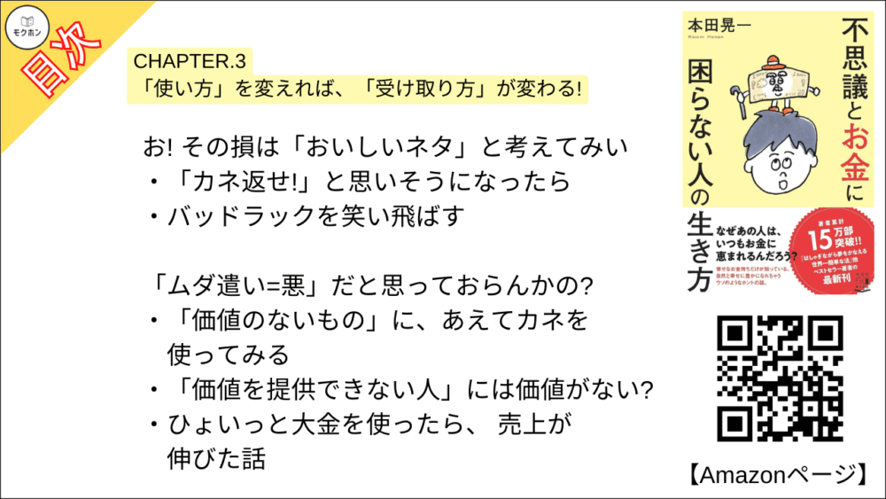 【不思議とお金に困らない人の生き方 目次】CHAPTER.3 「使い方」を変えれば、「受け取り方」が変わる!【本田 晃一･要点･もくじ】

「ポジティブな人ほどリッチになる」、それにはちゃんと理由があるんじゃ
カネは、よくも悪くも人の気持ちを増幅させる
「ネガティブな心のクセ」 を直す
「ホームステイ先」を見つける
「世の中に豊かさを流していること」を実感する
「自己犠牲」に陥らないよう、 要注意!

ワシらは、いつもお前さんの「顔」を見ているぞ
ラクに稼ぐ人はラクに使える
「稼ぎ方」より「使い方」を変えるほうが早い
カネを使うとき、どんな 「顔」 をしているだろうか?

お! その損は「おいしいネタ」と考えてみい
「カネ返せ!」と思いそうになったら
バッドラックを笑い飛ばす

「ムダ遣い=悪」だと思っておらんかの?
「価値のないもの」に、あえてカネを使ってみる
「価値を提供できない人」には価値がない?
ひょいっと大金を使ったら、 売上が伸びた話
