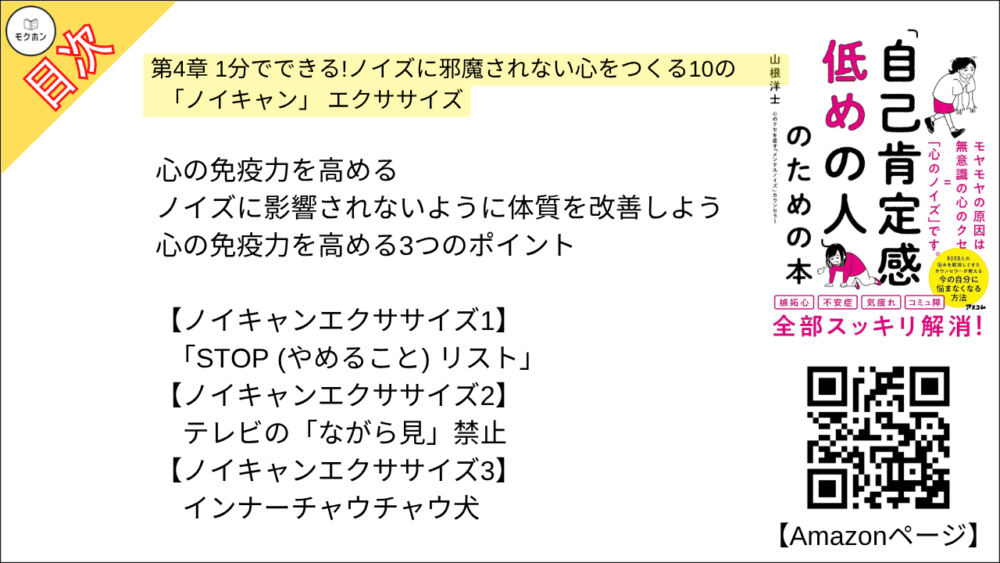 【「自己肯定感低めの人」のための本 目次】第4章 1分でできる!ノイズに邪魔されない心をつくる10の「ノイキャン」 エクササイズ【山根洋士･要点･もくじ】

心の免疫力を高める

ノイズに影響されないように体質を改善しよう

心の免疫力を高める3つのポイント

ノイキャンエクササイズ

【ノイキャンエクササイズ1】
「STOP (やめること) リスト」

【ノイキャンエクササイズ2】
テレビの「ながら見」禁止

【ノイキャンエクササイズ3】
インナーチャウチャウ犬

【ノイキャンエクササイズ4】
自分実況中継

【ノイキャンエクササイズ5】
自分司令官

【ノイキャンエクササイズ6】
絶好調ラベル

【ノイキャンエクササイズ7】
水洗メンタル法

【ノイキャンエクササイズ8】
やめてみる10秒瞑想

【ノイキャンエクササイズ9】
オセロ式メンタル反転法

【ノイキャンエクササイズ10】
ぺこば風セルフツッコミ