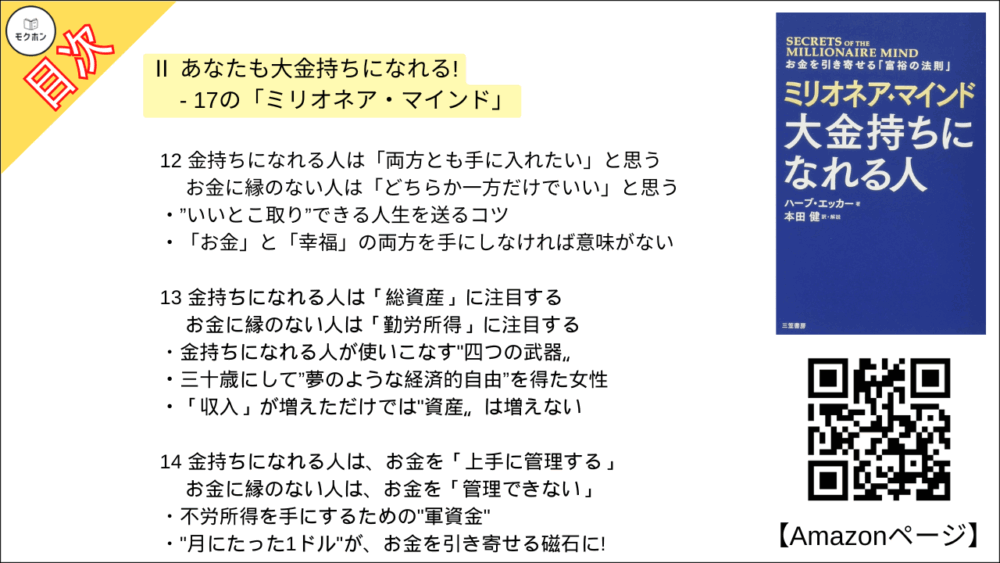 12 金持ちになれる人は「両方とも手に入れたい」と思う ･･･ お金に縁のない人は「どちらか一方だけでいい」と思う
”いいとこ取り”できる人生を送るコツ
「お金」と「幸福」の両方を手にしなければ意味がない

13 金持ちになれる人は「総資産」に注目する ･･･ お金に縁のない人は「勤労所得」に注目する
金持ちになれる人が使いこなす"四つの武器〟
三十歳にして”夢のような経済的自由”を得た女性
「収入」が増えただけでは"資産〟は増えない

14 金持ちになれる人は、お金を「上手に管理する」 ･･･ お金に縁のない人は、お金を「管理できない」
不労所得を手にするための"軍資金"
"月にたった1ドル"が、お金を引き寄せる磁石に!