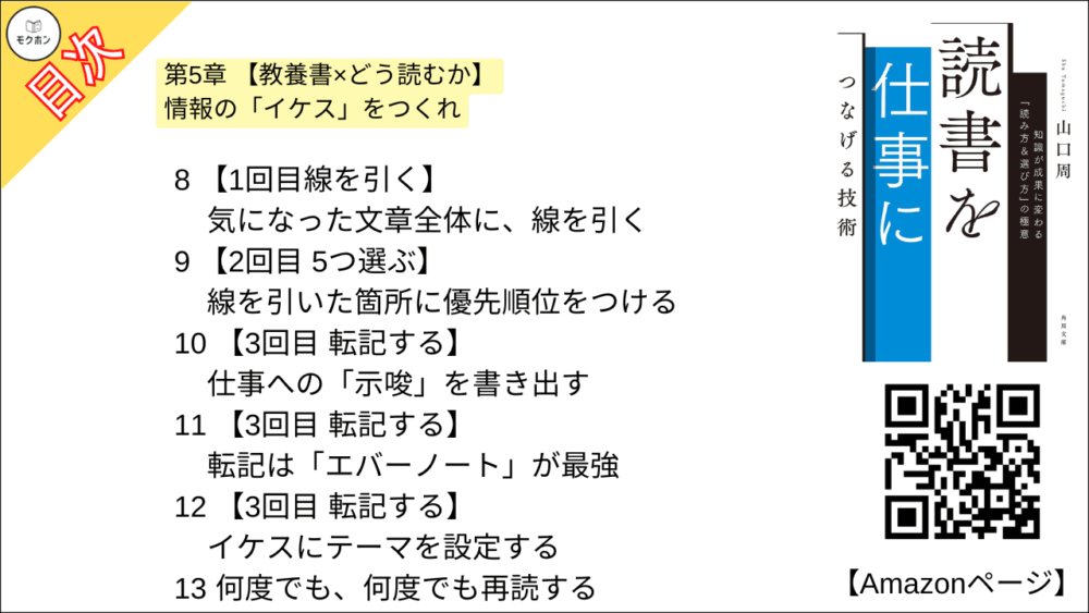 【読書を仕事につなげる技術 目次】第5章 【教養書×どう読むか】情報の「イケス」をつくれ【山口周･要点･もくじ】

1 有益な本も、「読みっぱなし」では仕事につながらない
2 知識を仕事の成果につなげる方法
3 「抽象化」できない人はただの物知り
4 忘れてもよい「仕組み」をつくれ
5 「本を「ノート」だと思ってどんどん書き込む
6 線を引く3つの道具 - 赤ペン、ダーマト、蛍光マーカー
7 外資系コンサル流「3回読み」 読書術
8 【1回目線を引く】気になった文章全体に、線を引く
9 【2回目 5つ選ぶ】 線を引いた箇所に優先順位をつける
10 【3回目 転記する】仕事への「示唆」を書き出す
11 【3回目 転記する】転記は「エバーノート」が最強
12 【3回目 転記する】 イケスにテーマを設定する
13 何度でも、何度でも再読する