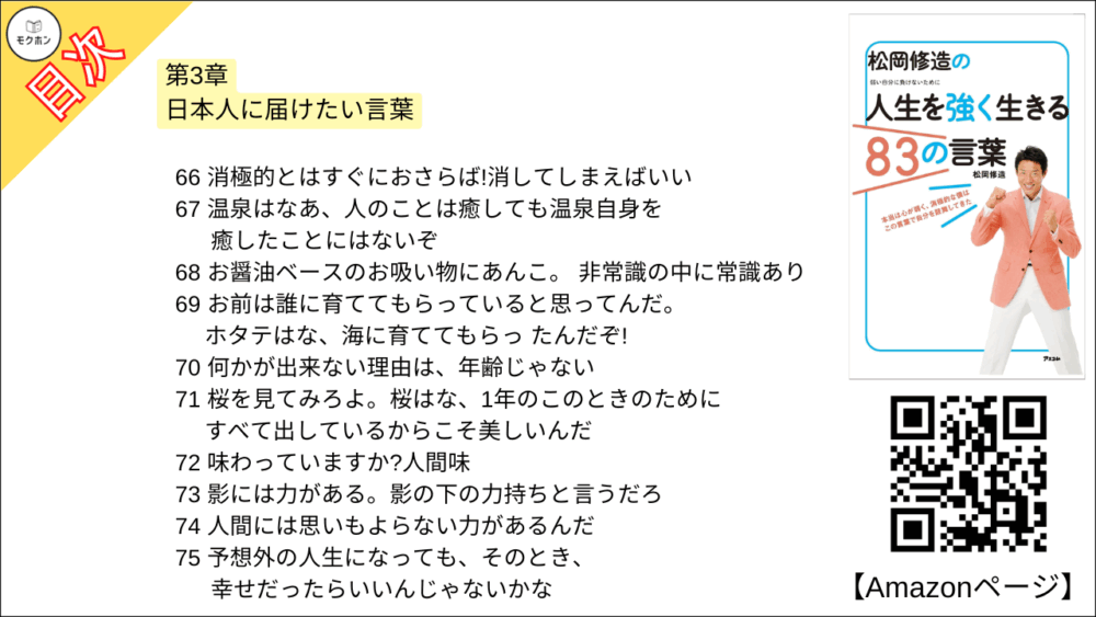 【松岡修造の人生を強く生きる83の言葉 目次】第3章 日本人に届けたい言葉【松岡修造･要点･もくじ】

55 思いやりは、みんなの心にあるんだよ
56 人を感じてください。信じてください
57 みんな竹になろうよ
58 上を見ろ!上には空と星だけだ!
59 いいときも、悪いときも、とにかく自分に正直になることがいちばん大事なんだ
60 上海見てみろ。上海になってみろ!
61 不平・不満はポイズンだ!
62 笑顔は重なる、笑顔はエネルギーになる!
63 家族は史上最強の味方だ!
64 がんばる、という言葉はとても明るい言葉だと思う。
65 たくさんの人たちを押しのけてきているからこそ、がんばらなきゃいけなんだ
66 消極的とはすぐにおさらば!消してしまえばいい
67 温泉はなあ、人のことは癒しても温泉自身を癒したことにはないぞ
68 お醤油ベースのお吸い物にあんこ。 非常識の中に常識あり
69 お前は誰に育ててもらっていると思ってんだ。ホタテはな、海に育ててもらっ たんだぞ!
70 何かが出来ない理由は、年齢じゃない
71 桜を見てみろよ。桜はな、1年のこのときのためにすべて出しているからこそ美しいんだ
72 味わっていますか?人間味
73 影には力がある。影の下の力持ちと言うだろ
74 人間には思いもよらない力があるんだ
75 予想外の人生になっても、そのとき、幸せだったらいいんじゃないかな
76 稲穂のようなおじぎができたら素晴らしいと思いませんか
77 泥んこ、ばんざーい
78 なにごとも反復力だ
79 イワナを見てみろよ。イワナはな、余計な味付けはいらないんだよ
80 大切なのは心の環境だよね。環境を変えられるのは、自分の心
81 見た目で判断するんじゃないよ。心で感じろ!
82 蓮根畑のように粘っこく生きろよ!
83 曇って見えない富士山はな、心で見るんだ!

今日から自分を強くする、修造流スペシャル特訓法3
鏡に向かって誓え!