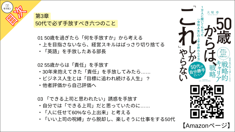 【50歳からは、「これ」しかやらない 目次】第3章 50代で必ず手放すべき六つのこと【大塚寿・要点・もくじ】
01 50歳を過ぎたら「何を手放すか」から考える
上を目指さないなら、経営スキルはばっさり切り捨てる
「英語」を手放したある部長
02 55歳からは「責任」を手放す
30年来抱えてきた「責任」を手放してみたら……
ビジネス人生とは「目標に追われ続ける人生」 ?
他者評価から自己評価へ
03 「できる上司と思われたい」誘惑を手放す
自分では「できる上司」だと思っていたのに……
「人に任せて60%なら上出来」と考える
「いい上司の呪縛」から脱却し、楽しそうに仕事をする50代
04 50代になったら、「イヤな奴とはつき合わない」
ある日突然、やる気のない同僚がやってきて……..
我慢は30年で十分。あとの10年は「自分勝手」でいい
05 「名刺なし」でも、自分について語れるようになっておく
「元部長」の名刺を配り歩く勘違いエリート
「名刺なし」で自分について語れるか?
「マウンティング」は忘れてしまおう
06 「妖精さん」と呼ばれようと、仕事やってる感を手放す
「妖精さん」をご存じですか?
「早朝出勤=善」という意識を捨て去ろう
「いつものメンツとの飲み」は楽しいけれど・・・・・
コラム
「フロントランナー」だった50代女性。だからこそ今、すべきこととは?
