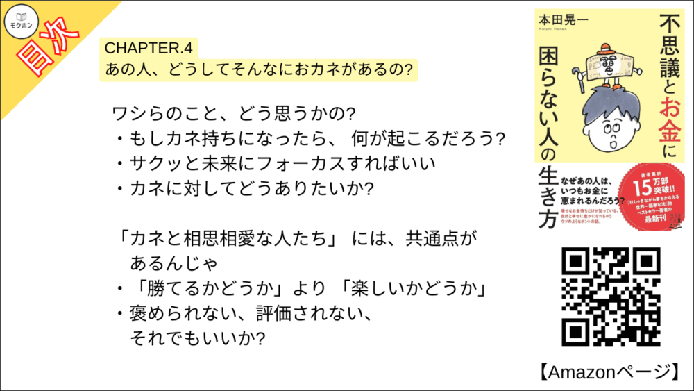 【不思議とお金に困らない人の生き方 目次】CHAPTER.4 あの人、どうしてそんなにおカネがあるの?【本田 晃一･要点･もくじ】

ワシらのこと、どう思うかの?
もしカネ持ちになったら、 何が起こるだろう?
サクッと未来にフォーカスすればいい
カネに対してどうありたいか?

「カネと相思相愛な人たち」 には、共通点があるんじゃ
「勝てるかどうか」より 「楽しいかどうか」
褒められない、評価されない、それでもいいか?

「勝ち負けレース」からイチ抜けするには、これじゃ
「カネへの執着」を取り払う
幸せなカネ持ちは、 「財布のサイズ」が大きい
競争心は、遊びながら発散する

税金だって、素敵なカネの使い方じゃよ
なぜ幸せなカネ持ちは、喜んで納税できるのか
「当たり前」の多くは税金によって守られている
税金は 「奪われるもの」 ではない
