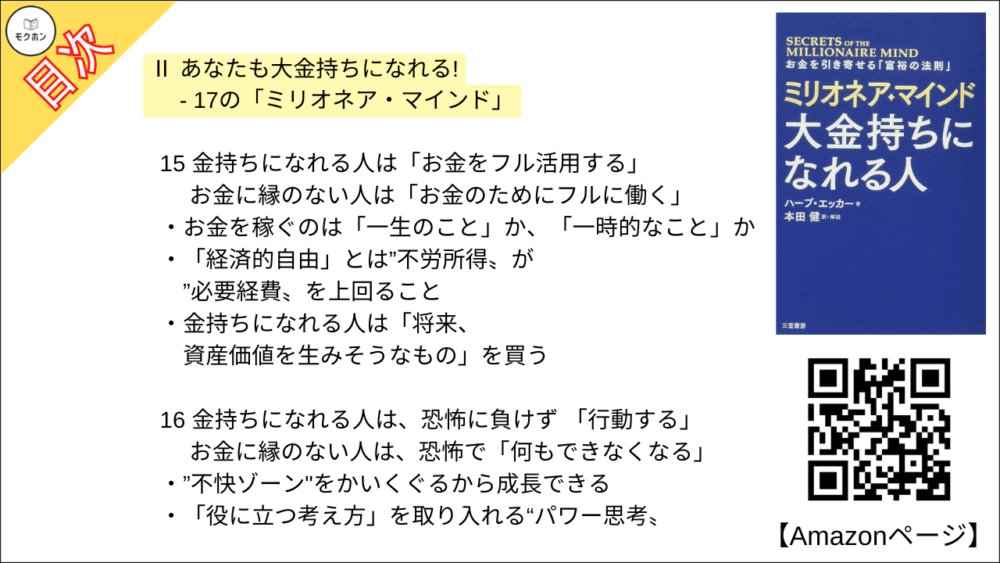 15 金持ちになれる人は「お金をフル活用する」 ･･･ お金に縁のない人は「お金のためにフルに働く」

お金を稼ぐのは「一生のこと」か、「一時的なこと」か
「経済的自由」とは”不労所得〟が”必要経費〟を上回ること
金持ちになれる人は「将来、資産価値を生みそうなもの」を買う

16 金持ちになれる人は、恐怖に負けず 「行動する」 ･･･お金に縁のない人は、恐怖で「何もできなくなる」

”不快ゾーン"をかいくぐるから成長できる
「役に立つ考え方」を取り入れる“パワー思考〟