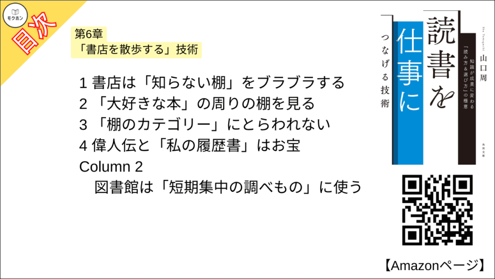 【読書を仕事につなげる技術 目次】第6章 「書店を散歩する」技術【山口周･要点･もくじ】

1 書店は「知らない棚」をブラブラする
2 「大好きな本」の周りの棚を見る
3 「棚のカテゴリー」にとらわれない
4 偉人伝と「私の履歴書」はお宝
Column 2 図書館は「短期集中の調べもの」に使う