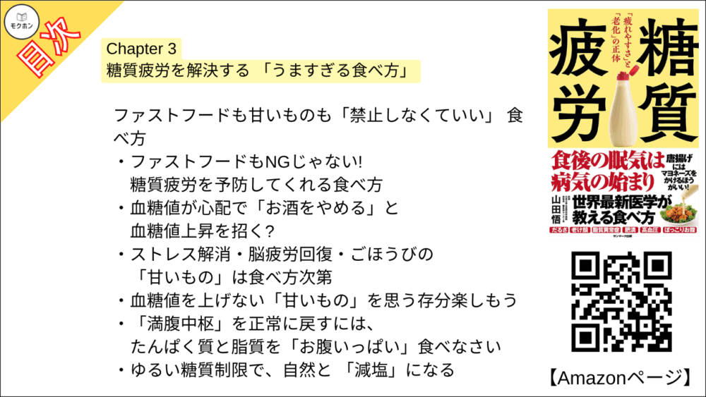 【糖質疲労 目次】Chapter 3 糖質疲労を解決する 「うますぎる食べ方」【山田悟･要点･もくじ】

糖尿病専門医自らも大変身! 糖質疲労を解決する 「7ルール」

血糖値を上げる「糖質だけ」をセーブして、おいしいもので満腹に!
「油を控える」はお腹の脂肪に逆効果
日本人はバターやお肉の脂を「食べるほうがよい」
血中コレステロールが心配だからと「卵を控える」のは無意味
「腹持ち」をよくするにも、米より「お肉」「バター」
「マヨネーズ」を加えると血糖値が劇的に上がりにくくなった!

お米もパンも食べていい! ゆるい「糖質コントロール」

糖質疲労を感じる人にとっての適切な糖質はこれくらい
1食あたりの糖質は「おにぎり1個まで」食べていい
栄養成分表示はこう読む

ファストフードも甘いものも「禁止しなくていい」 食べ方

ファストフードもNGじゃない! 糖質疲労を予防してくれる食べ方
血糖値が心配で「お酒をやめる」と血糖値上昇を招く?
ストレス解消・脳疲労回復・ごほうびの「甘いもの」は食べ方次第
血糖値を上げない「甘いもの」を思う存分楽しもう
「満腹中枢」を正常に戻すには、たんぱく質と脂質を「お腹いっぱい」食べなさい
ゆるい糖質制限で、自然と 「減塩」になる

老若男女みな取り組んでOK! 「ロカボ」な生活

「たんぱく質をとるだけ」で簡単「筋トレ」
中性脂肪も高血圧も「ロカボ」な食事で大改善
妊婦こそ気をつけたい「カロリー制限の罠」
依存性のある「果糖」からいかに子どもを守るか
「認知症リスク」を高め、「骨質」を悪くする糖質疲労
高血糖や肥満になると「免疫力が落ちる」理由
食後高血糖を防げば腸内細菌が良好に!