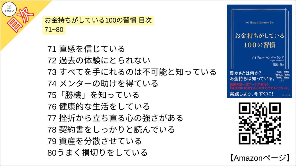 お金持ちがしている100の習慣 目次 71~80

71 直感を信じている
72 過去の体験にとられない
73 すべてを手にれるのは不可能と知っている
74 メンターの助けを得ている
75「勝機」を知っている
76 健康的な生活をしている
77 挫折から立ち直る心の強さがある
78 契約書をしっかりと読んでいる
79 資産を分散させている
80うまく損切りをしている