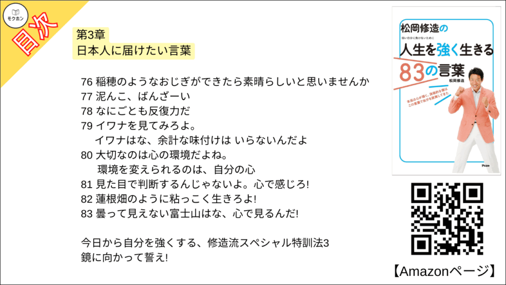 【松岡修造の人生を強く生きる83の言葉 目次】第3章 日本人に届けたい言葉【松岡修造･要点･もくじ】

55 思いやりは、みんなの心にあるんだよ
56 人を感じてください。信じてください
57 みんな竹になろうよ
58 上を見ろ!上には空と星だけだ!
59 いいときも、悪いときも、とにかく自分に正直になることがいちばん大事なんだ
60 上海見てみろ。上海になってみろ!
61 不平・不満はポイズンだ!
62 笑顔は重なる、笑顔はエネルギーになる!
63 家族は史上最強の味方だ!
64 がんばる、という言葉はとても明るい言葉だと思う。
65 たくさんの人たちを押しのけてきているからこそ、がんばらなきゃいけなんだ
66 消極的とはすぐにおさらば!消してしまえばいい
67 温泉はなあ、人のことは癒しても温泉自身を癒したことにはないぞ
68 お醤油ベースのお吸い物にあんこ。 非常識の中に常識あり
69 お前は誰に育ててもらっていると思ってんだ。ホタテはな、海に育ててもらっ たんだぞ!
70 何かが出来ない理由は、年齢じゃない
71 桜を見てみろよ。桜はな、1年のこのときのためにすべて出しているからこそ美しいんだ
72 味わっていますか?人間味
73 影には力がある。影の下の力持ちと言うだろ
74 人間には思いもよらない力があるんだ
75 予想外の人生になっても、そのとき、幸せだったらいいんじゃないかな
76 稲穂のようなおじぎができたら素晴らしいと思いませんか
77 泥んこ、ばんざーい
78 なにごとも反復力だ
79 イワナを見てみろよ。イワナはな、余計な味付けはいらないんだよ
80 大切なのは心の環境だよね。環境を変えられるのは、自分の心
81 見た目で判断するんじゃないよ。心で感じろ!
82 蓮根畑のように粘っこく生きろよ!
83 曇って見えない富士山はな、心で見るんだ!

今日から自分を強くする、修造流スペシャル特訓法3
鏡に向かって誓え!