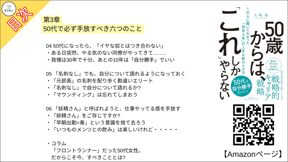【50歳からは、「これ」しかやらない 目次】第3章 50代で必ず手放すべき六つのこと【大塚寿・要点・もくじ】
01 50歳を過ぎたら「何を手放すか」から考える
上を目指さないなら、経営スキルはばっさり切り捨てる
「英語」を手放したある部長
02 55歳からは「責任」を手放す
30年来抱えてきた「責任」を手放してみたら……
ビジネス人生とは「目標に追われ続ける人生」 ?
他者評価から自己評価へ
03 「できる上司と思われたい」誘惑を手放す
自分では「できる上司」だと思っていたのに……
「人に任せて60%なら上出来」と考える
「いい上司の呪縛」から脱却し、楽しそうに仕事をする50代
04 50代になったら、「イヤな奴とはつき合わない」
ある日突然、やる気のない同僚がやってきて……..
我慢は30年で十分。あとの10年は「自分勝手」でいい
05 「名刺なし」でも、自分について語れるようになっておく
「元部長」の名刺を配り歩く勘違いエリート
「名刺なし」で自分について語れるか?
「マウンティング」は忘れてしまおう
06 「妖精さん」と呼ばれようと、仕事やってる感を手放す
「妖精さん」をご存じですか?
「早朝出勤=善」という意識を捨て去ろう
「いつものメンツとの飲み」は楽しいけれど・・・・・
コラム
「フロントランナー」だった50代女性。だからこそ今、すべきこととは?