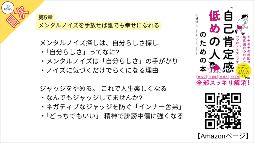 【「自己肯定感低めの人」のための本 目次】第5章 メンタルノイズを手放せば誰でも幸せになれる【山根洋士･要点･もくじ】

メンタルノイズ探しは、自分らしさ探し

「自分らしさ」ってなに?

メンタルノイズは「自分らしさ」の手がかり

ノイズに気づくだけでらくになる理由

ジャッジをやめる。 これで人生楽しくなる

なんでもジャッジしてませんか?

ネガティブなジャッジを防ぐ「インナー舎弟」

「どっちでもいい」 精神で誹謗中傷に強くなる

メンタルノイズが消えると選択肢が2つになる

本当に望んでいることは、別にある

前向きにあきらめるのも、自分らしく生きること

メンタルノイズに気づくと自分のすべてを受け入れられる

自分らしく生きるとは、ダメな自分も認めること

メンタルノイズに感謝して、メンタルノイズを手放す

おわりに