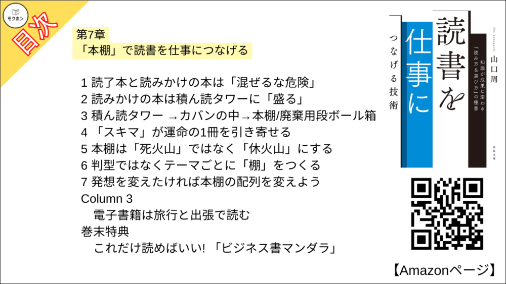 【読書を仕事につなげる技術 目次】第7章 「本棚」で読書を仕事につなげる【山口周･要点･もくじ】

1 読了本と読みかけの本は「混ぜるな危険」
2 読みかけの本は積ん読タワーに「盛る」
3 積ん読タワー →カバンの中→本棚/廃棄用段ボール箱
4 「スキマ」が運命の1冊を引き寄せる
5 本棚は「死火山」ではなく「休火山」にする
6 判型ではなくテーマごとに「棚」をつくる
7 発想を変えたければ本棚の配列を変えよう
Column 3 電子書籍は旅行と出張で読む