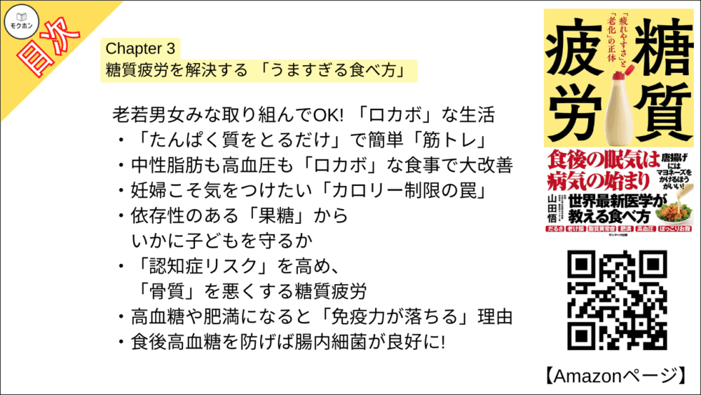 【糖質疲労 目次】Chapter 3 糖質疲労を解決する 「うますぎる食べ方」【山田悟･要点･もくじ】

糖尿病専門医自らも大変身! 糖質疲労を解決する 「7ルール」

血糖値を上げる「糖質だけ」をセーブして、おいしいもので満腹に!
「油を控える」はお腹の脂肪に逆効果
日本人はバターやお肉の脂を「食べるほうがよい」
血中コレステロールが心配だからと「卵を控える」のは無意味
「腹持ち」をよくするにも、米より「お肉」「バター」
「マヨネーズ」を加えると血糖値が劇的に上がりにくくなった!

お米もパンも食べていい! ゆるい「糖質コントロール」

糖質疲労を感じる人にとっての適切な糖質はこれくらい
1食あたりの糖質は「おにぎり1個まで」食べていい
栄養成分表示はこう読む

ファストフードも甘いものも「禁止しなくていい」 食べ方

ファストフードもNGじゃない! 糖質疲労を予防してくれる食べ方
血糖値が心配で「お酒をやめる」と血糖値上昇を招く?
ストレス解消・脳疲労回復・ごほうびの「甘いもの」は食べ方次第
血糖値を上げない「甘いもの」を思う存分楽しもう
「満腹中枢」を正常に戻すには、たんぱく質と脂質を「お腹いっぱい」食べなさい
ゆるい糖質制限で、自然と 「減塩」になる

老若男女みな取り組んでOK! 「ロカボ」な生活

「たんぱく質をとるだけ」で簡単「筋トレ」
中性脂肪も高血圧も「ロカボ」な食事で大改善
妊婦こそ気をつけたい「カロリー制限の罠」
依存性のある「果糖」からいかに子どもを守るか
「認知症リスク」を高め、「骨質」を悪くする糖質疲労
高血糖や肥満になると「免疫力が落ちる」理由
食後高血糖を防げば腸内細菌が良好に!