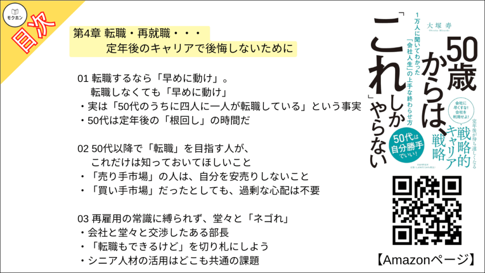 【50歳からは、「これ」しかやらない 目次】第4章 転職・再就職・・・ 定年後のキャリアで後悔しないために【大塚寿・要点・もくじ】
01 転職するなら「早めに動け」。転職しなくても「早めに動け」
実は「50代のうちに四人に一人が転職している」という事実
50代は定年後の「根回し」の時間だ
02 50代以降で「転職」を目指す人が、これだけは知っておいてほしいこと
「売り手市場」の人は、自分を安売りしないこと
「買い手市場」だったとしても、過剰な心配は不要
03 再雇用の常識に縛られず、堂々と「ネゴれ」
会社と堂々と交渉したある部長
「転職もできるけど」を切り札にしよう
シニア人材の活用はどこも共通の課題
04 50代の転職は「リファラル」で
「いざとなったらよろしく」。 それだけで効果てきめん
「リファラル採用」をご存じですか?
オーナー社長には「直談判」が効く
05 「顧問」契約は、自分にも会社にもおいしい選択
顧問になるハードルは意外と低い?
50代で何を突き詰めるかが勝負
ここでも「声がけ」がモノを言う
06 「定年後、大学の先生に」というキャリアも夢じゃない
どんな人が「大学の講師」になれるのか?
中小企業から大学の先生へ、という道もある!
意外な特技が活かせることも
07 身の丈に合った「一人起業」という選択肢もある
「法人化」のメリットは多い
「専門性」にチャンスあり!
ニーズによっては「年収1000万円」も可能!
08 「集大成としての転職」を考えてみるのもいい
会社を飛び出して「自己実現」を目指した人たち
キャリアの総仕上げとしてあえて官公庁へ
300人を束ねるマネージャーから、「保育士」への華麗なる転身?
09 「時給1200円でもいいじゃないか」と割り切る
あえて時給の安い仕事を選んだ人たち
「生活のリズムのために仕事を」も全然アリ
定年後も「プライド」に縛られるのはバカらしい
コラム
「昭和のスキル」が現代によみがえる?