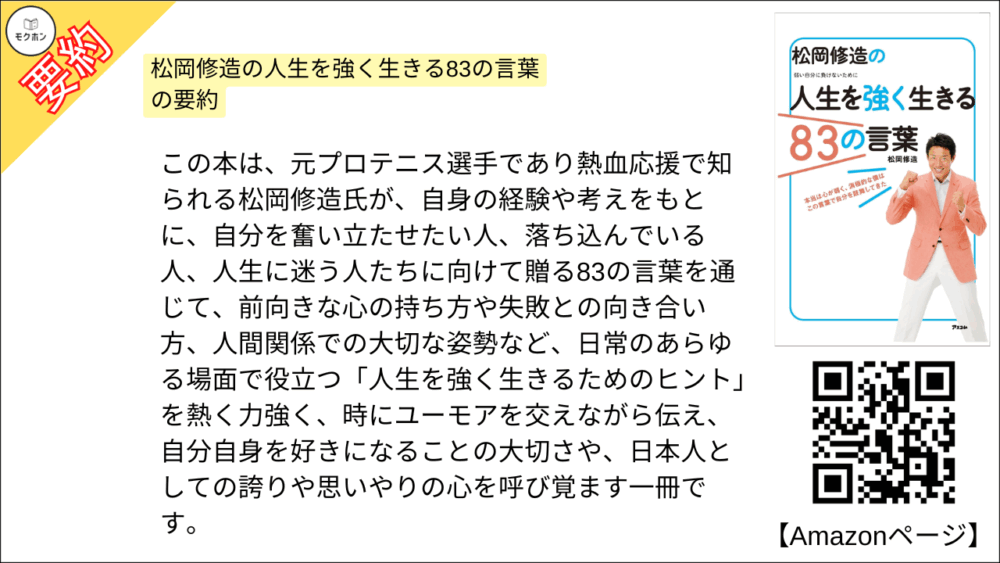 松岡修造の人生を強く生きる83の言葉 を要約しました。

この本は、元プロテニス選手であり熱血応援で知られる松岡修造氏が、自身の経験や考えをもとに、自分を奮い立たせたい人、落ち込んでいる人、人生に迷う人たちに向けて贈る83の言葉を通じて、前向きな心の持ち方や失敗との向き合い方、人間関係での大切な姿勢など、日常のあらゆる場面で役立つ「人生を強く生きるためのヒント」を熱く力強く、時にユーモアを交えながら伝え、自分自身を好きになることの大切さや、日本人としての誇りや思いやりの心を呼び覚ます一冊です。