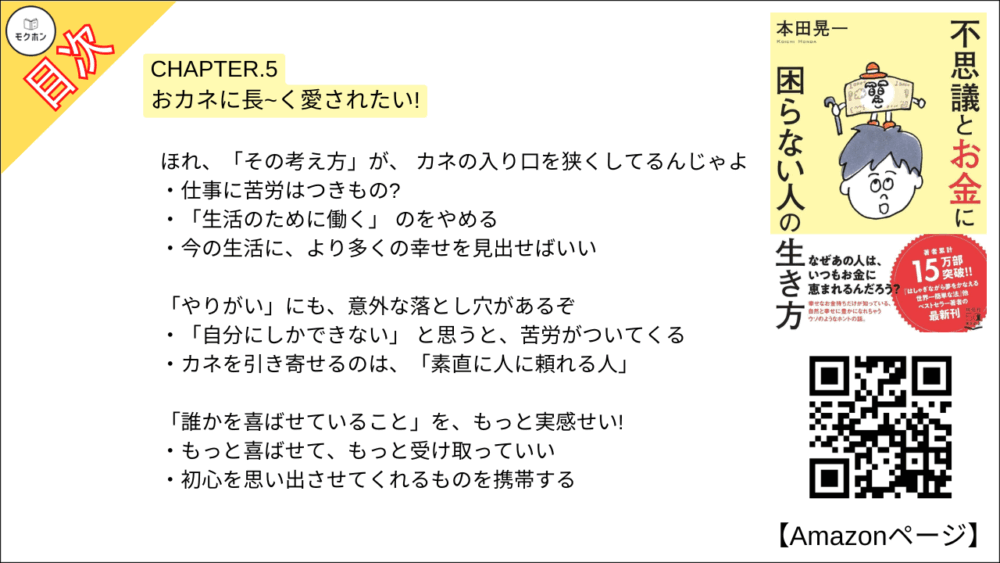 【不思議とお金に困らない人の生き方 目次】CHAPTER.5 おカネに長~く愛されたい!【本田 晃一･要点･もくじ】

ほれ、「その考え方」が、 カネの入り口を狭くしてるんじゃよ
仕事に苦労はつきもの?
「生活のために働く」 のをやめる
今の生活に、より多くの幸せを見出せばいい

「やりがい」にも、意外な落とし穴があるぞ
「自分にしかできない」 と思うと、苦労がついてくる
カネを引き寄せるのは、「素直に人に頼れる人」

「誰かを喜ばせていること」を、もっと実感せい!
もっと喜ばせて、もっと受け取っていい
初心を思い出させてくれるものを携帯する

自分を「最高値」で売る方法を教えるぞ
「付加価値」は必須ではない
自分で感じている 「自分の価値」を上げればいい
「節約」すると、自分も節約されてしまう
航空券を定価で買ったら、いい仕事が舞い込んだ話
「素敵な自分」を自覚する
スキあらば 「感謝&感動」

なに? 「稼いでから使う」 じゃと?
もしカネがあったら、何に使う?
「目的」のあるところに、カネは集まりやすい

「キラキラのダム」を作ってみい
貯金のためにがんばらないこと
無理するほどに、貯まりにくくなるメカニズム
貯金額は、自分が人を喜ばせた結果
「使い切らない前提」 で貯金する