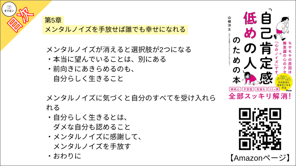 【「自己肯定感低めの人」のための本 目次】第5章 メンタルノイズを手放せば誰でも幸せになれる【山根洋士･要点･もくじ】

メンタルノイズ探しは、自分らしさ探し

「自分らしさ」ってなに?

メンタルノイズは「自分らしさ」の手がかり

ノイズに気づくだけでらくになる理由

ジャッジをやめる。 これで人生楽しくなる

なんでもジャッジしてませんか?

ネガティブなジャッジを防ぐ「インナー舎弟」

「どっちでもいい」 精神で誹謗中傷に強くなる

メンタルノイズが消えると選択肢が2つになる

本当に望んでいることは、別にある

前向きにあきらめるのも、自分らしく生きること

メンタルノイズに気づくと自分のすべてを受け入れられる

自分らしく生きるとは、ダメな自分も認めること

メンタルノイズに感謝して、メンタルノイズを手放す

おわりに