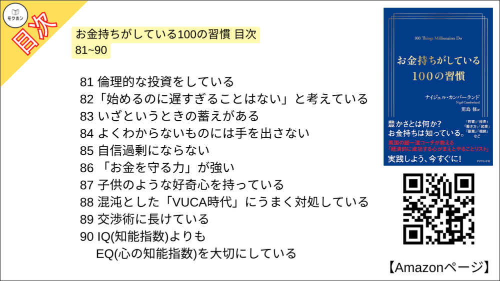 お金持ちがしている100の習慣 目次 81~90

81 倫理的な投資をしている
82「始めるのに遅すぎることはない」と考えている
83 いざというときの蓄えがある
84 よくわからないものには手を出さない
85 自信過剰にならない
86 「お金を力」が強い
87 子供のような好奇心を持っている
88 混沌とした「VUCA時代」にうまく対処している
89 交渉術に長けている
90 IQ(知能指数)よりもEQ(心の知能指数)を大切にしている
