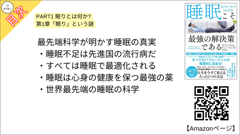 【睡眠こそ最強の解決策である 目次】PART1 眠りとは何か? 第1章「眠り」という謎【マシュー・ウォーカー・要点・もくじ】
-最先端科学が明かす睡眠の真実
睡眠不足は先進国の流行病だ
すべては睡眠で最適化される
睡眠は心身の健康を保つ最強の薬
世界最先端の睡眠の科学