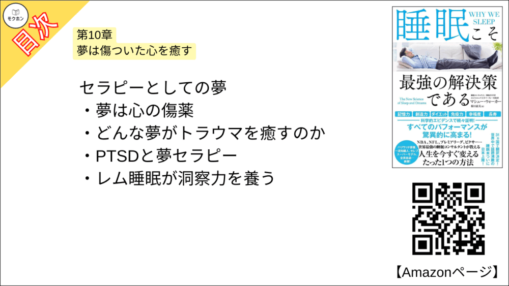 【睡眠こそ最強の解決策である 目次】第10章 夢は傷ついた心を癒す【マシュー・ウォーカー・要点・もくじ】
セラピーとしての夢
夢は心の傷薬
どんな夢がトラウマを癒すのか
PTSDと夢セラピー
レム睡眠が洞察力を養う