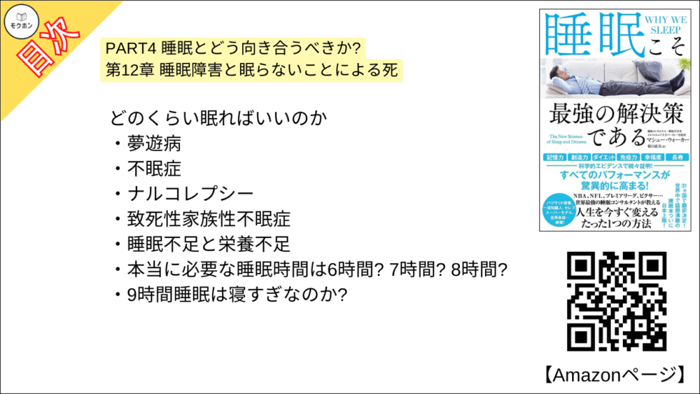 【睡眠こそ最強の解決策である 目次】PART4 睡眠とどう向き合うべきか? 第12章 睡眠障害と眠らないことによる死【マシュー・ウォーカー・要点・もくじ】
どのくらい眠ればいいのか
夢遊病
不眠症
ナルコレプシー
致死性家族性不眠症
睡眠不足と栄養不足
本当に必要な睡眠時間は6時間? 7時間? 8時間?
9時間睡眠は寝すぎなのか?