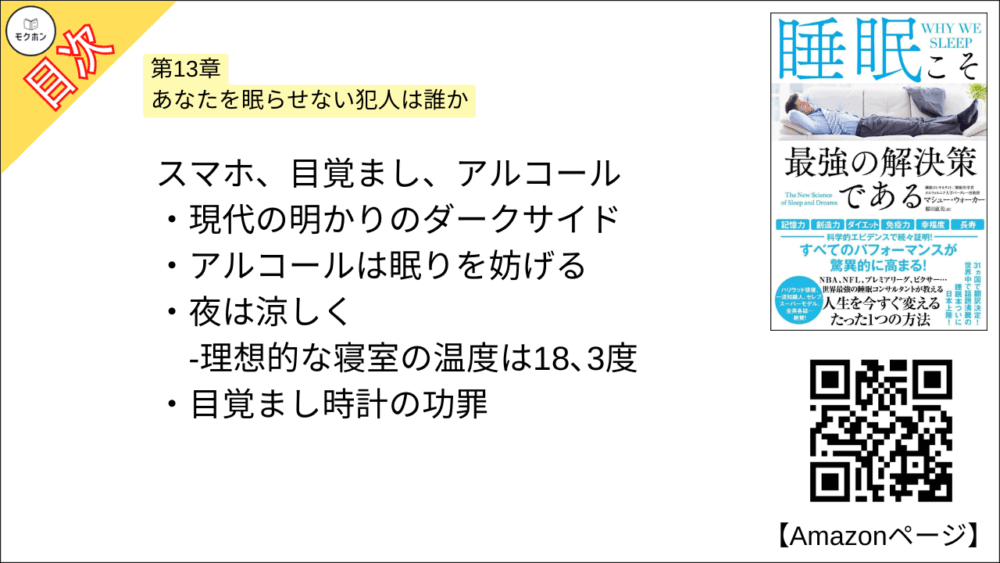 【睡眠こそ最強の解決策である 目次】第13章 あなたを眠らせない犯人は誰か【マシュー・ウォーカー・要点・もくじ】
スマホ、目覚まし、アルコール
現代の明かりのダークサイド
アルコールは眠りを妨げる
夜は涼しく
-理想的な寝室の温度は18、3度
目覚まし時計の功罪