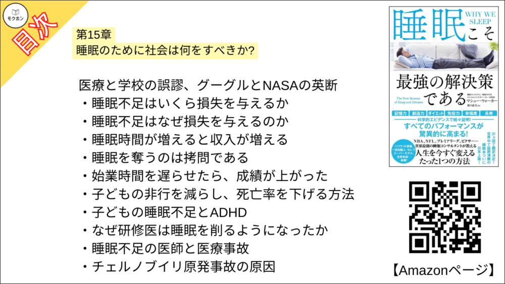 【睡眠こそ最強の解決策である 目次】第15章 睡眠のために社会は何をすべきか?【マシュー・ウォーカー・要点・もくじ】
医療と学校の誤謬、グーグルとNASAの英断
睡眠不足はいくら損失を与えるか
睡眠不足はなぜ損失を与えるのか
睡眠時間が増えると収入が増える
睡眠を奪うのは拷問である
始業時間を遅らせたら、成績が上がった
子どもの非行を減らし、死亡率を下げる方法
子どもの睡眠不足とADHD
なぜ研修医は睡眠を削るようになったか
睡眠不足の医師と医療事故
チェルノブイリ原発事故の原因