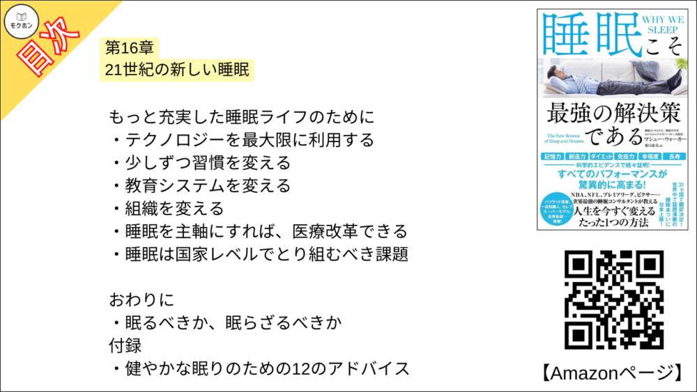 【睡眠こそ最強の解決策である 目次】第16章 21世紀の新しい睡眠【マシュー・ウォーカー・要点・もくじ】
もっと充実した睡眠ライフのために
テクノロジーを最大限に利用する
少しずつ習慣を変える
教育システムを変える
組織を変える
睡眠を主軸にすれば、医療改革できる
睡眠は国家レベルでとり組むべき課題
【睡眠こそ最強の解決策である 目次】おわりに【マシュー・ウォーカー・要点・もくじ】
おわりに
眠るべきか、眠らざるべきか
謝辞
付録 健やかな眠りのための12のアドバイス