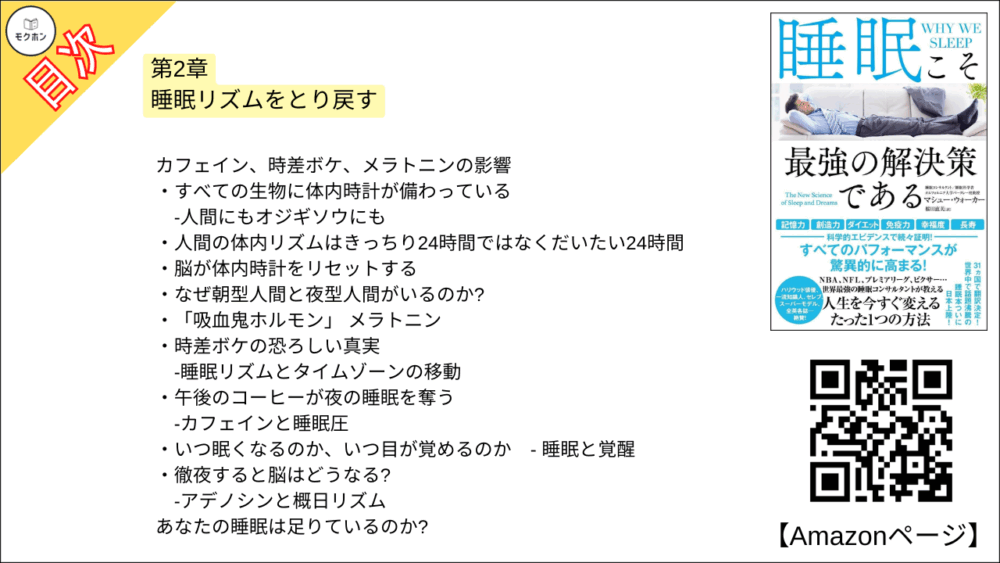【睡眠こそ最強の解決策である 目次】第2章 睡眠リズムをとり戻す【マシュー・ウォーカー・要点・もくじ】
カフェイン、時差ボケ、メラトニンの影響
すべての生物に体内時計が備わっている
-人間にもオジギソウにも
人間の体内リズムはきっちり24時間ではなくだいたい24時間
脳が体内時計をリセットする
なぜ朝型人間と夜型人間がいるのか?
「吸血鬼ホルモン」 メラトニン
時差ボケの恐ろしい真実
-睡眠リズムとタイムゾーンの移動
午後のコーヒーが夜の睡眠を奪う
-カフェインと睡眠圧
いつ眠くなるのか、いつ目が覚めるのか
-睡眠と覚醒
徹夜すると脳はどうなる?
-アデノシンと概日リズム
あなたの睡眠は足りているのか?