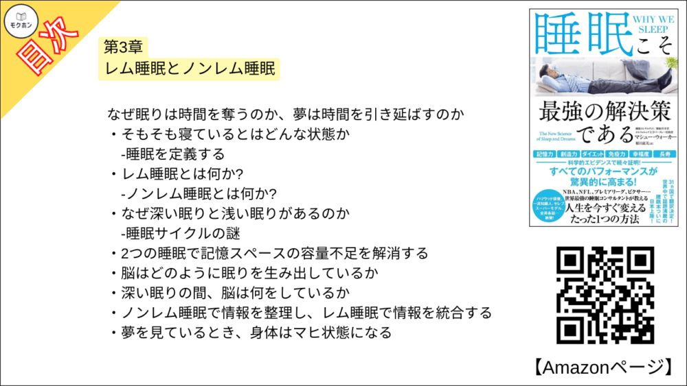 【睡眠こそ最強の解決策である 目次】第3章 レム睡眠とノンレム睡眠【マシュー・ウォーカー・要点・もくじ】
なぜ眠りは時間を奪うのか、夢は時間を引き延ばすのか
そもそも寝ているとはどんな状態か
-睡眠を定義する
レム睡眠とは何か?
-ノンレム睡眠とは何か?
なぜ深い眠りと浅い眠りがあるのか
-睡眠サイクルの謎
2つの睡眠で記憶スペースの容量不足を解消する
脳はどのように眠りを生み出しているか
深い眠りの間、脳は何をしているか
ノンレム睡眠で情報を整理し、レム睡眠で情報を統合する
夢を見ているとき、身体はマヒ状態になる