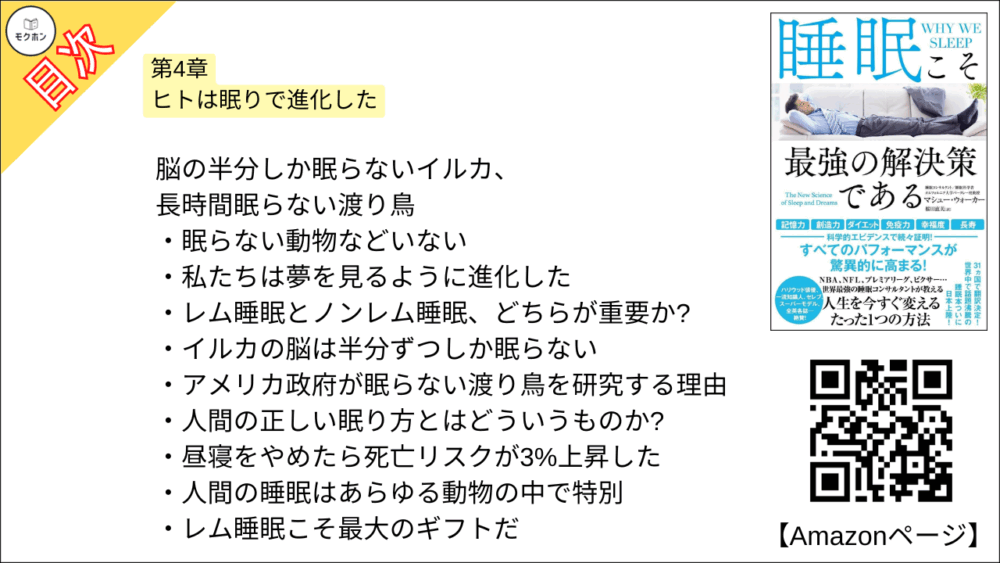 【睡眠こそ最強の解決策である 目次】第4章 ヒトは眠りで進化した【マシュー・ウォーカー・要点・もくじ】
-脳の半分しか眠らないイルカ、長時間眠らない渡り鳥
眠らない動物などいない
私たちは夢を見るように進化した
レム睡眠とノンレム睡眠、どちらが重要か?
イルカの脳は半分ずつしか眠らない
アメリカ政府が眠らない渡り鳥を研究する理由
人間の正しい眠り方とはどういうものか?
昼寝をやめたら死亡リスクが3%上昇した
人間の睡眠はあらゆる動物の中で特別
レム睡眠こそ最大のギフトだ