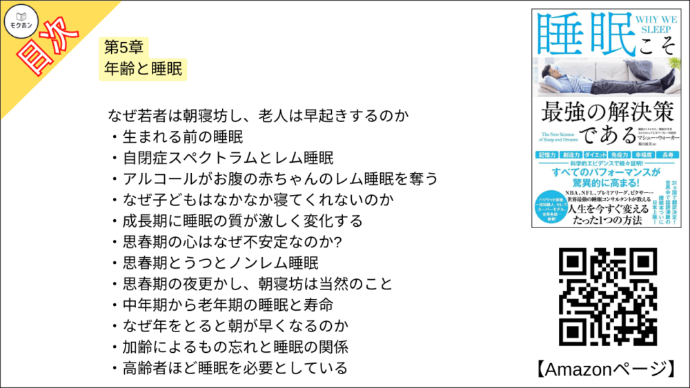 【睡眠こそ最強の解決策である 目次】第5章 年齢と睡眠【マシュー・ウォーカー・要点・もくじ】
なぜ若者は朝寝坊し、老人は早起きするのか
生まれる前の睡眠
自閉症スペクトラムとレム睡眠
アルコールがお腹の赤ちゃんのレム睡眠を奪う
なぜ子どもはなかなか寝てくれないのか
成長期に睡眠の質が激しく変化する
思春期の心はなぜ不安定なのか?
思春期とうつとノンレム睡眠
思春期の夜更かし、朝寝坊は当然のこと
中年期から老年期の睡眠と寿命
なぜ年をとると朝が早くなるのか
加齢によるもの忘れと睡眠の関係
高齢者ほど睡眠を必要としている
【睡眠こそ最強の解決策である
