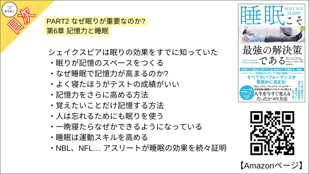 【睡眠こそ最強の解決策である 目次】PART2 なぜ眠りが重要なのか? 第6章 記憶力と睡眠【マシュー・ウォーカー・要点・もくじ】
シェイクスピアは眠りの効果をすでに知っていた
眠りが記憶のスペースをつくる
なぜ睡眠で記憶力が高まるのか?
よく寝たほうがテストの成績がいい
記憶力をさらに高める方法
覚えたいことだけ記憶する方法
人は忘れるためにも眠りを使う
一晩寝たらなぜかできるようになっている
睡眠は運動スキルを高める
NBL、NFL… アスリートが睡眠の効果を続々証明