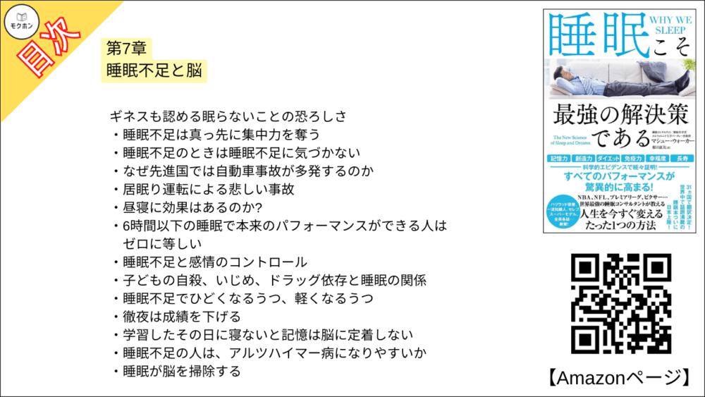 【睡眠こそ最強の解決策である 目次】第7章 睡眠不足と脳【マシュー・ウォーカー・要点・もくじ】
ギネスも認める眠らないことの恐ろしさ
睡眠不足は真っ先に集中力を奪う
睡眠不足のときは睡眠不足に気づかない
なぜ先進国では自動車事故が多発するのか
居眠り運転による悲しい事故
昼寝に効果はあるのか?
6時間以下の睡眠で本来のパフォーマンスができる人はゼロに等しい
睡眠不足と感情のコントロール
子どもの自殺、いじめ、ドラッグ依存と睡眠の関係
睡眠不足でひどくなるうつ、軽くなるうつ
徹夜は成績を下げる
学習したその日に寝ないと記憶は脳に定着しない
睡眠不足の人は、アルツハイマー病になりやすいか
睡眠が脳を掃除する