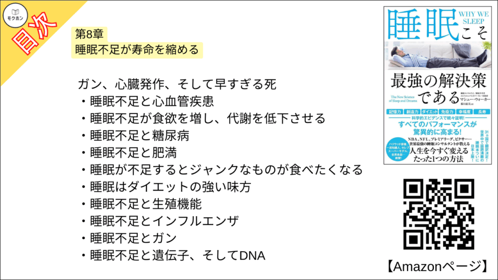 【睡眠こそ最強の解決策である 目次】第8章 睡眠不足が寿命を縮める【マシュー・ウォーカー・要点・もくじ】
ガン、心臓発作、そして早すぎる死
睡眠不足と心血管疾患
睡眠不足が食欲を増し、代謝を低下させる
睡眠不足と糖尿病
睡眠不足と肥満
睡眠が不足するとジャンクなものが食べたくなる
睡眠はダイエットの強い味方
睡眠不足と生殖機能
睡眠不足とインフルエンザ
睡眠不足とガン
睡眠不足と遺伝子、そしてDNA