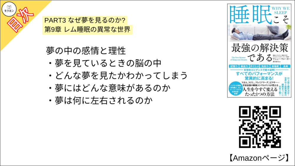 【睡眠こそ最強の解決策である 目次】PART3 なぜ夢を見るのか? 第9章 レム睡眠の異常な世界【マシュー・ウォーカー・要点・もくじ】
夢の中の感情と理性
夢を見ているときの脳の中
どんな夢を見たかわかってしまう
夢にはどんな意味があるのか
夢は何に左右されるのか