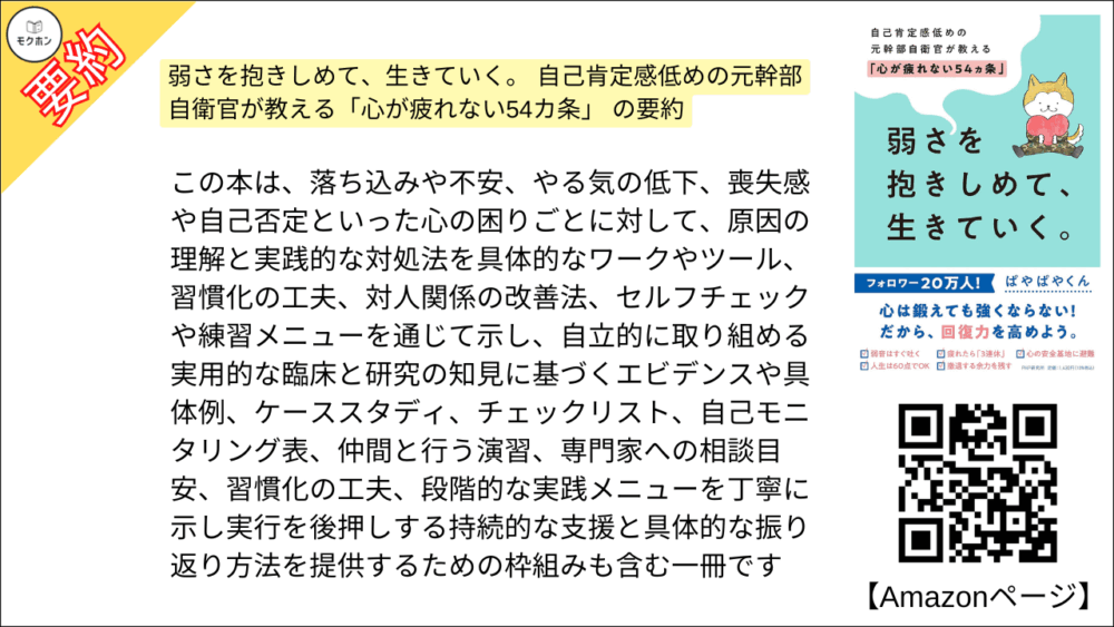 弱さを抱きしめて、生きていく。 自己肯定感低めの元幹部自衛官が教える「心が疲れない54カ条」 の要約　この本は、落ち込みや不安、やる気の低下、喪失感や自己否定といった心の困りごとに対して、原因の理解と実践的な対処法を具体的なワークやツール、習慣化の工夫、対人関係の改善法、セルフチェックや練習メニューを通じて示し、自立的に取り組める実用的な臨床と研究の知見に基づくエビデンスや具体例、ケーススタディ、チェックリスト、自己モニタリング表、仲間と行う演習、専門家への相談目安、習慣化の工夫、段階的な実践メニューを丁寧に示し実行を後押しする持続的な支援と具体的な振り返り方法を提供するための枠組みも含む一冊です